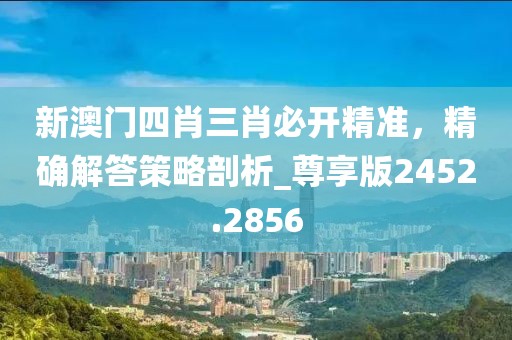 新澳门四肖三肖必开精准，精确解答策略剖析_尊享版2452.2856