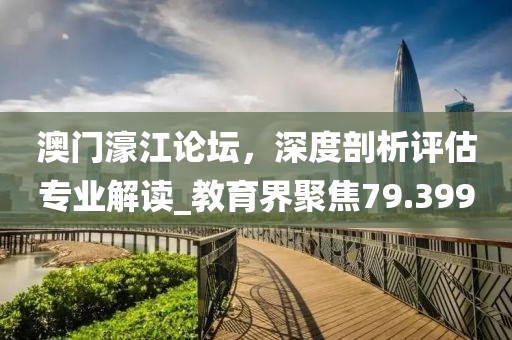 澳门濠江论坛，深度剖析评估专业解读_教育界聚焦79.399