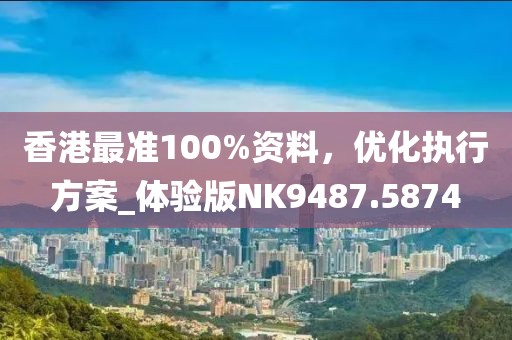 香港最准100%资料，优化执行方案_体验版NK9487.5874