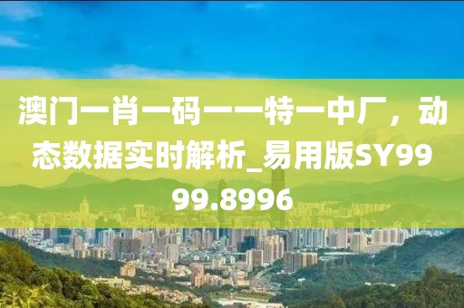 澳门一肖一码一一特一中厂，动态数据实时解析_易用版SY9999.8996