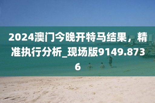 2024澳门今晚开特马结果，精准执行分析_现场版9149.8736