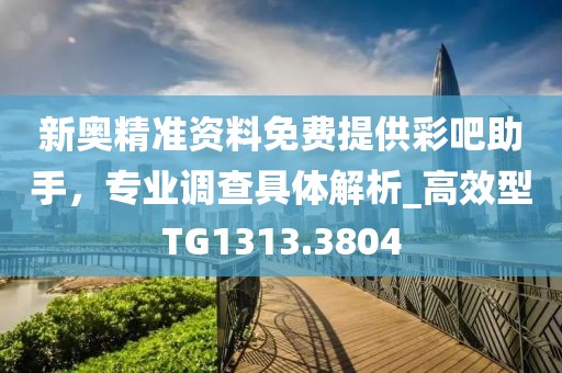 新奥精准资料免费提供彩吧助手，专业调查具体解析_高效型TG1313.3804
