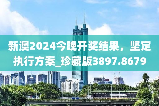 新澳2024今晚开奖结果，坚定执行方案_珍藏版3897.8679