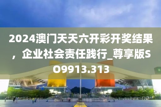 2024澳门天天六开彩开奖结果，企业社会责任践行_尊享版SO9913.313