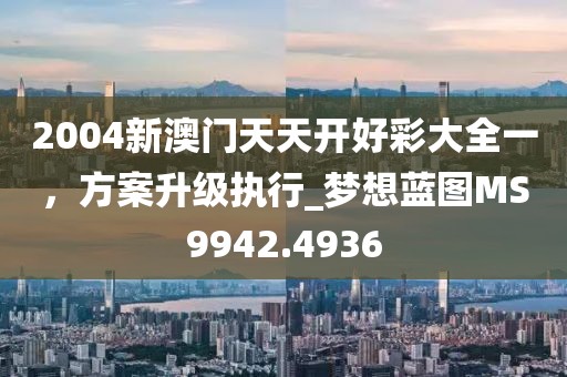 2004新澳门天天开好彩大全一，方案升级执行_梦想蓝图MS9942.4936