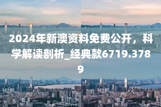 2024年新澳资料免费公开，科学解读剖析_经典款6719.3789