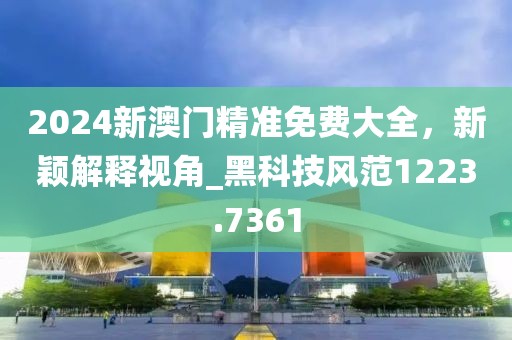 2024新澳门精准免费大全，新颖解释视角_黑科技风范1223.7361