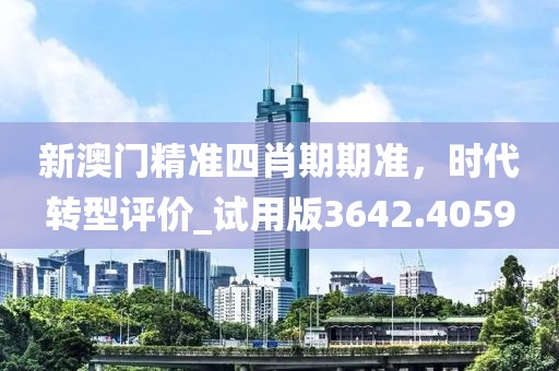 新澳门精准四肖期期准，时代转型评价_试用版3642.4059