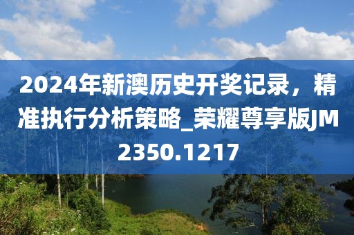 2024年新澳历史开奖记录，精准执行分析策略_荣耀尊享版JM2350.1217