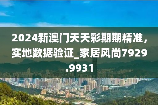 2024新澳门天天彩期期精准，实地数据验证_家居风尚7929.9931