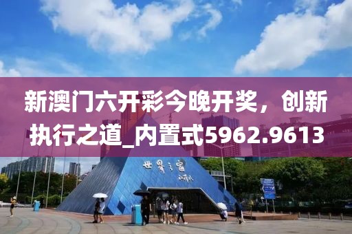 新澳门六开彩今晚开奖，创新执行之道_内置式5962.9613