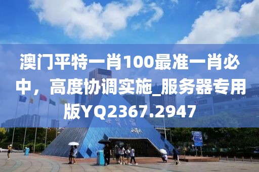 澳门平特一肖100最准一肖必中，高度协调实施_服务器专用版YQ2367.2947