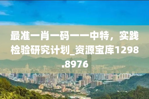 最准一肖一码一一中特，实践检验研究计划_资源宝库1298.8976