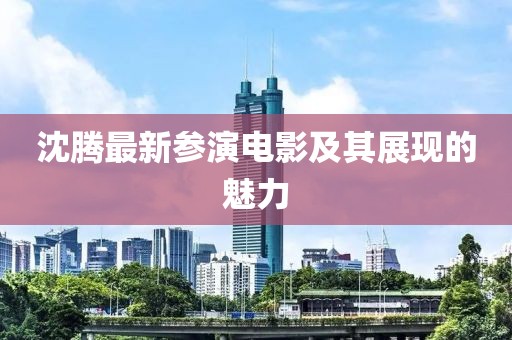沈腾最新参演电影及其展现的魅力