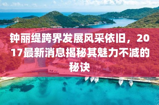 钟丽缇跨界发展风采依旧，2017最新消息揭秘其魅力不减的秘诀