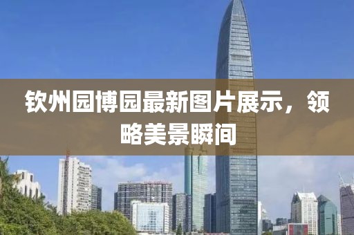 钦州园博园最新图片展示，领略美景瞬间