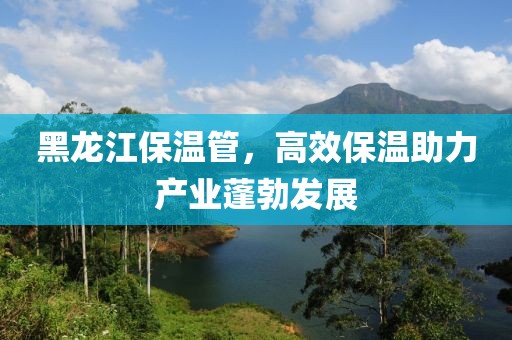 黑龙江保温管，高效保温助力产业蓬勃发展