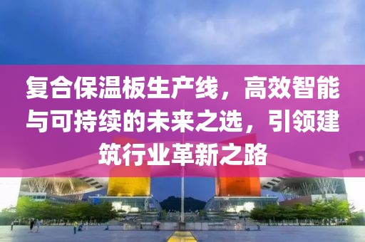 复合保温板生产线，高效智能与可持续的未来之选，引领建筑行业革新之路