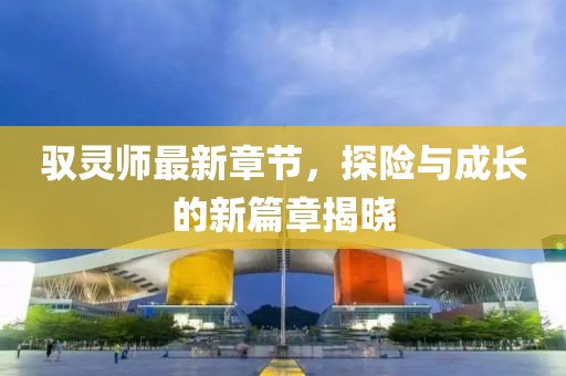 驭灵师最新章节，探险与成长的新篇章揭晓