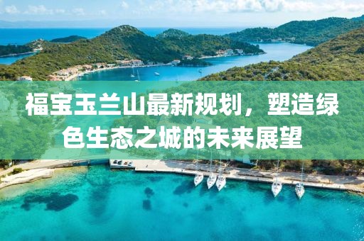 福宝玉兰山最新规划，塑造绿色生态之城的未来展望