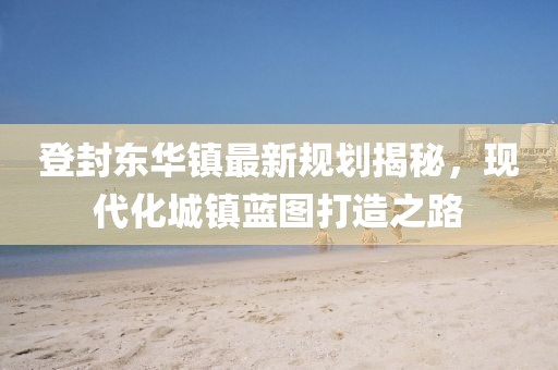 登封东华镇最新规划揭秘，现代化城镇蓝图打造之路