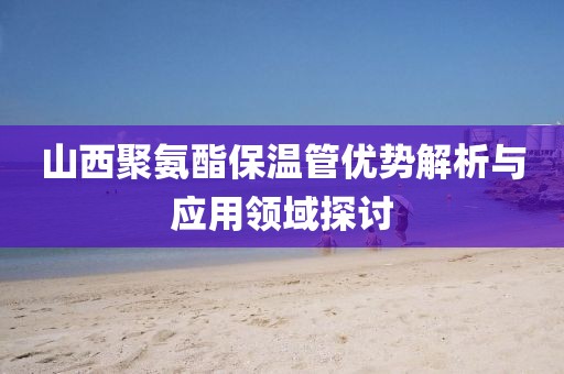 山西聚氨酯保温管优势解析与应用领域探讨