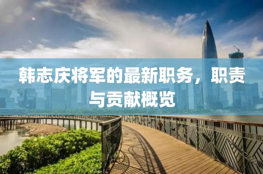 韩志庆将军的最新职务，职责与贡献概览