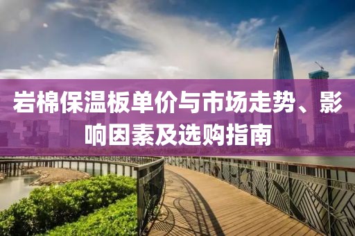 岩棉保温板单价与市场走势、影响因素及选购指南