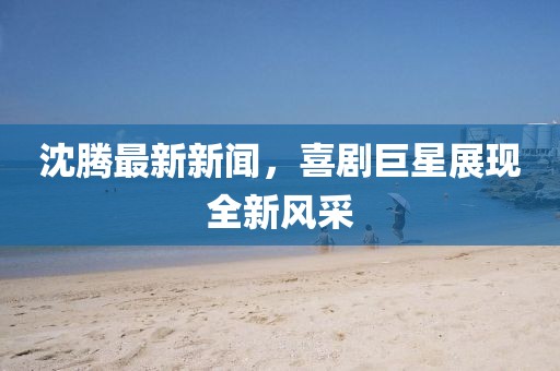 沈腾最新新闻，喜剧巨星展现全新风采