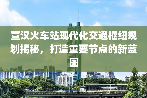宣汉火车站现代化交通枢纽规划揭秘，打造重要节点的新蓝图