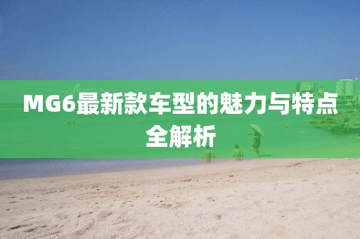 MG6最新款车型的魅力与特点全解析