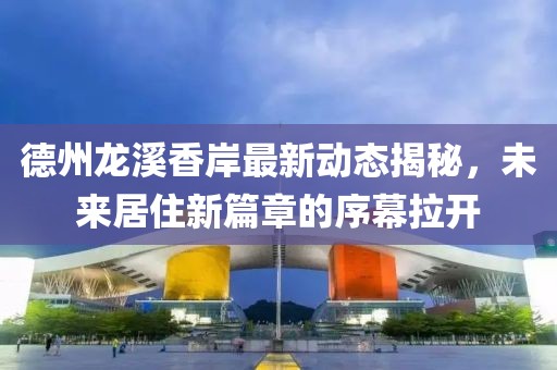 德州龙溪香岸最新动态揭秘，未来居住新篇章的序幕拉开