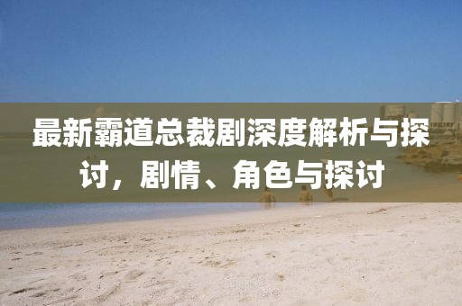 最新霸道总裁剧深度解析与探讨，剧情、角色与探讨