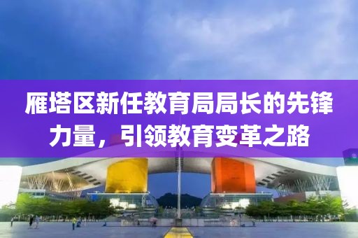 雁塔区新任教育局局长的先锋力量，引领教育变革之路