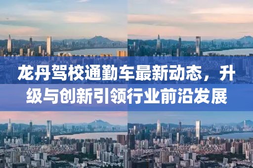 龙丹驾校通勤车最新动态，升级与创新引领行业前沿发展