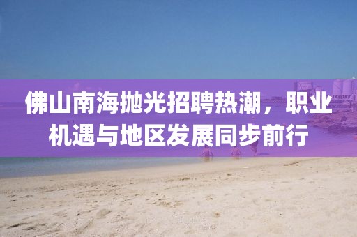 佛山南海抛光招聘热潮，职业机遇与地区发展同步前行