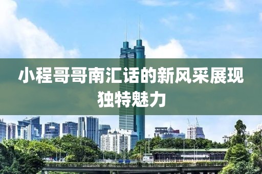 小程哥哥南汇话的新风采展现独特魅力