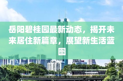 岳阳碧桂园最新动态，揭开未来居住新篇章，展望新生活蓝图