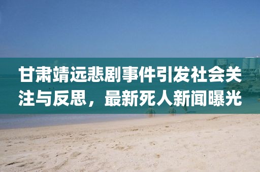 甘肃靖远悲剧事件引发社会关注与反思，最新死人新闻曝光