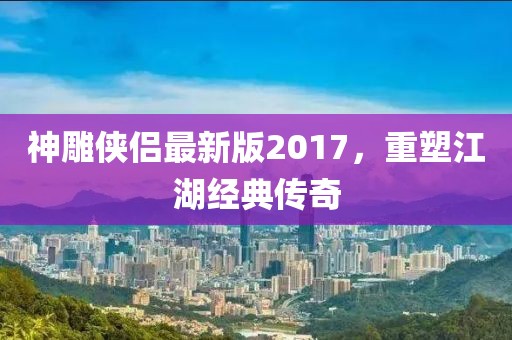 神雕侠侣最新版2017，重塑江湖经典传奇