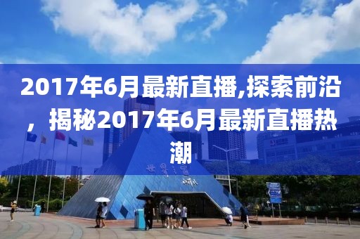 2017年6月最新直播,探索前沿，揭秘2017年6月最新直播热潮