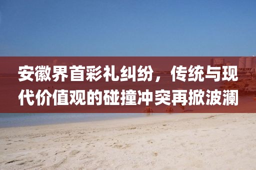 安徽界首彩礼纠纷，传统与现代价值观的碰撞冲突再掀波澜