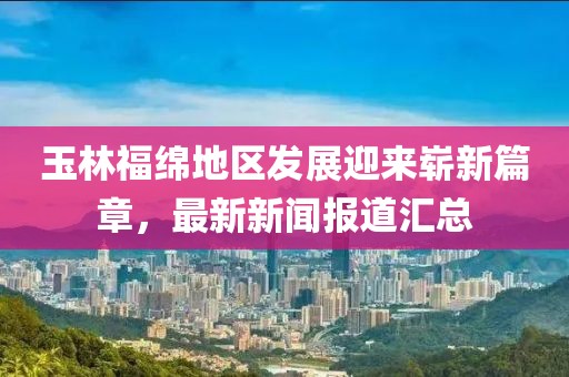 玉林福绵地区发展迎来崭新篇章，最新新闻报道汇总