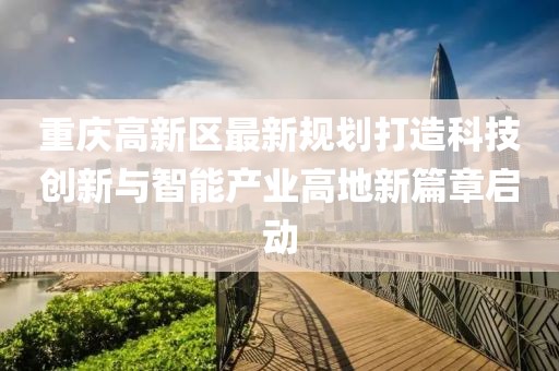 重庆高新区最新规划打造科技创新与智能产业高地新篇章启动