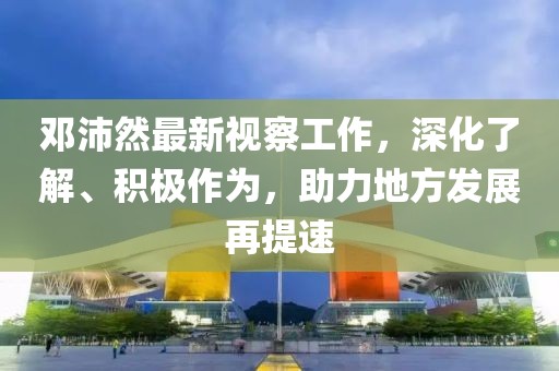 邓沛然最新视察工作，深化了解、积极作为，助力地方发展再提速