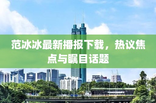 范冰冰最新播报下载，热议焦点与瞩目话题