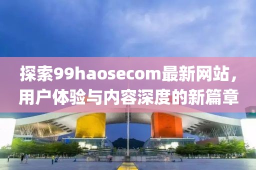 探索99haosecom最新网站，用户体验与内容深度的新篇章
