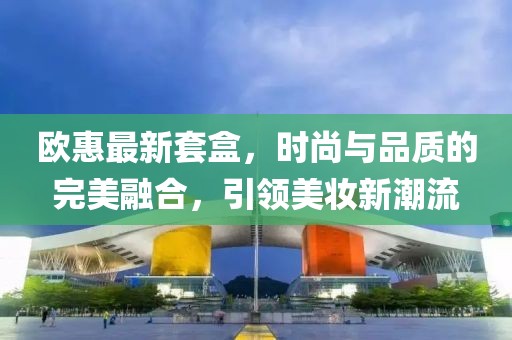 欧惠最新套盒，时尚与品质的完美融合，引领美妆新潮流