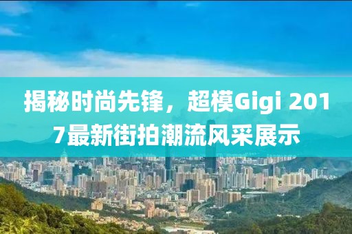 揭秘时尚先锋，超模Gigi 2017最新街拍潮流风采展示
