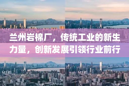 兰州岩棉厂，传统工业的新生力量，创新发展引领行业前行
